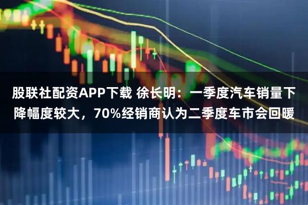 股联社配资APP下载 徐长明：一季度汽车销量下降幅度较大，70%经销商认为二季度车市会回暖