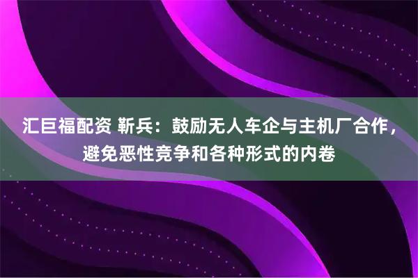 汇巨福配资 靳兵：鼓励无人车企与主机厂合作，避免恶性竞争和各种形式的内卷