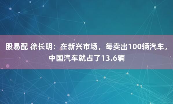股易配 徐长明：在新兴市场，每卖出100辆汽车，中国汽车就占了13.6辆