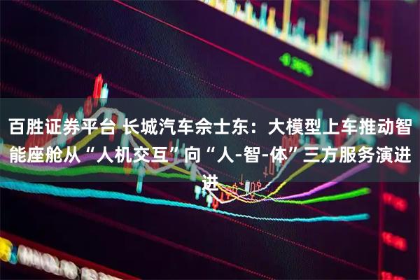 百胜证券平台 长城汽车佘士东：大模型上车推动智能座舱从“人机交互”向“人-智-体”三方服务演进