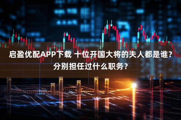 启盈优配APP下载 十位开国大将的夫人都是谁？分别担任过什么职务？