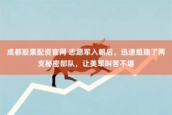 成都股票配资官网 志愿军入朝后，迅速组建了两支秘密部队，让美军叫苦不堪