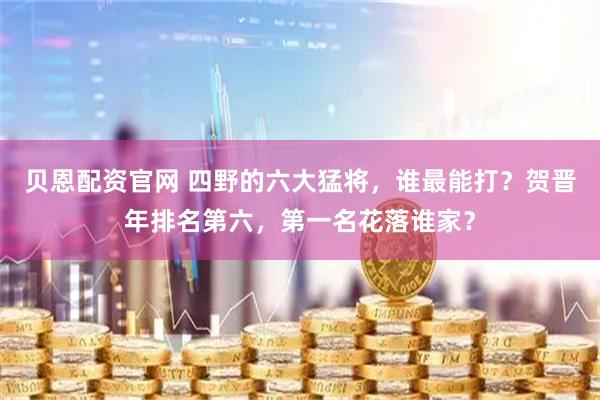 贝恩配资官网 四野的六大猛将，谁最能打？贺晋年排名第六，第一名花落谁家？