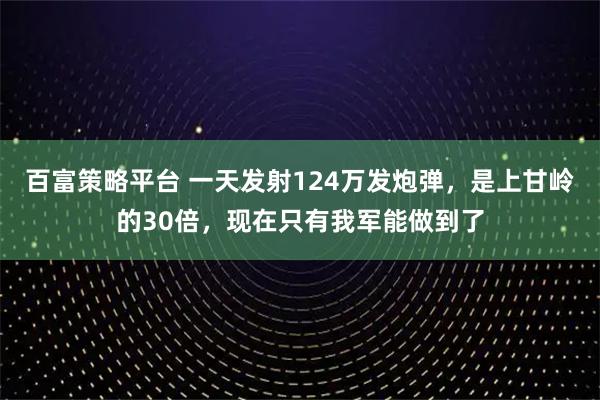 百富策略平台 一天发射124万发炮弹，是上甘岭的30倍，现在只有我军能做到了