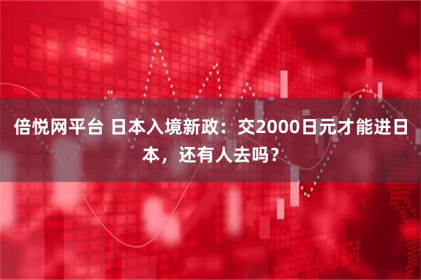 倍悦网平台 日本入境新政：交2000日元才能进日本，还有人去吗？