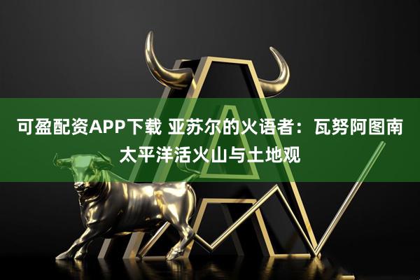 可盈配资APP下载 亚苏尔的火语者：瓦努阿图南太平洋活火山与土地观