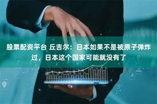 股票配资平台 丘吉尔：日本如果不是被原子弹炸过，日本这个国家可能就没有了