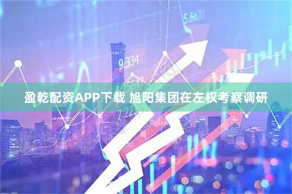 盈乾配资APP下载 旭阳集团在左权考察调研