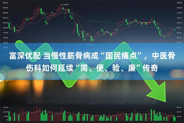 富深优配 当慢性筋骨病成“国民痛点”，中医骨伤科如何延续“简、便、验、廉”传奇
