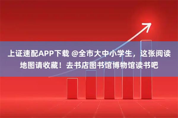 上证速配APP下载 @全市大中小学生，这张阅读地图请收藏！去书店图书馆博物馆读书吧