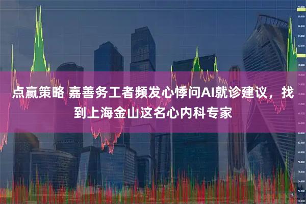 点赢策略 嘉善务工者频发心悸问AI就诊建议，找到上海金山这名心内科专家