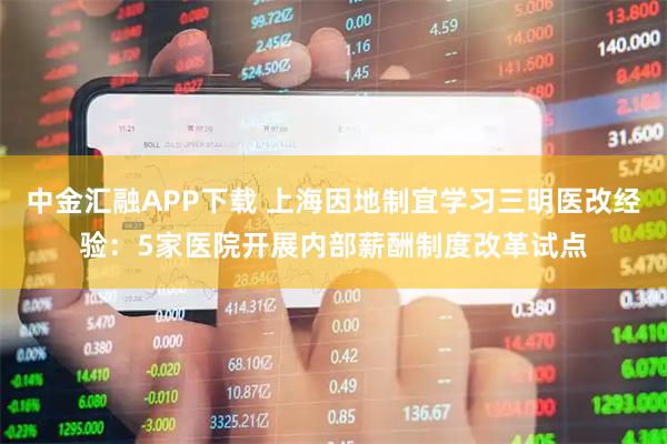 中金汇融APP下载 上海因地制宜学习三明医改经验：5家医院开展内部薪酬制度改革试点
