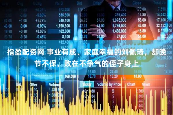 指盈配资网 事业有成、家庭幸福的刘佩琦，却晚节不保，败在不争气的侄子身上