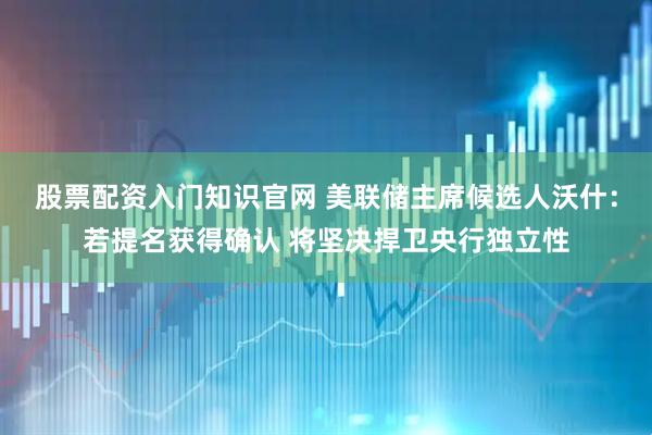 股票配资入门知识官网 美联储主席候选人沃什：若提名获得确认 将坚决捍卫央行独立性