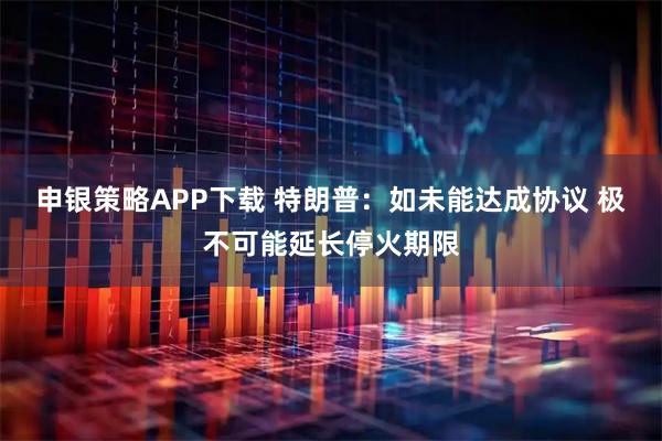 申银策略APP下载 特朗普：如未能达成协议 极不可能延长停火期限