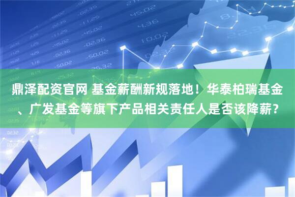 鼎泽配资官网 基金薪酬新规落地！华泰柏瑞基金、广发基金等旗下产品相关责任人是否该降薪？