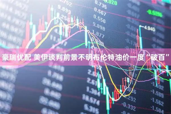豪瑞优配 美伊谈判前景不明　布伦特油价一度“破百”