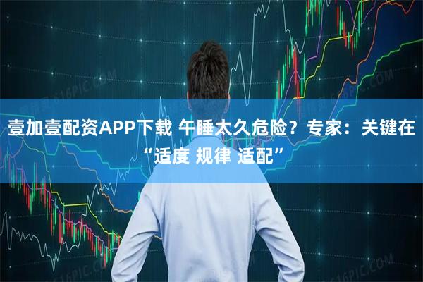 壹加壹配资APP下载 午睡太久危险？专家：关键在“适度 规律 适配”