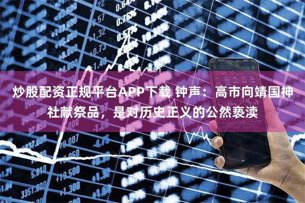 炒股配资正规平台APP下载 钟声：高市向靖国神社献祭品，是对历史正义的公然亵渎