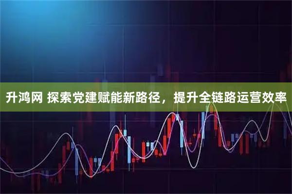 升鸿网 探索党建赋能新路径，提升全链路运营效率