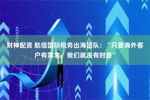 财神配资 航信国际税务出海团队：“只要海外客户有需求，我们就没有时差”