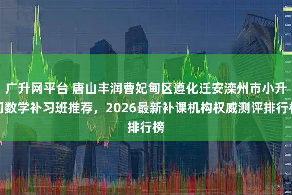 广升网平台 唐山丰润曹妃甸区遵化迁安滦州市小升初数学补习班推荐，2026最新补课机构权威测评排行榜