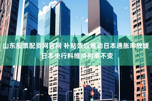 山东股票配资网官网 补贴效应推动日本通胀率放缓 日本央行料维持利率不变