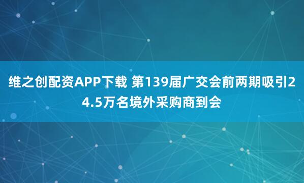 维之创配资APP下载 第139届广交会前两期吸引24.5万名境外采购商到会