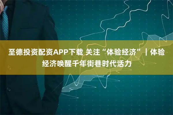 至德投资配资APP下载 关注“体验经济”｜体验经济唤醒千年街巷时代活力