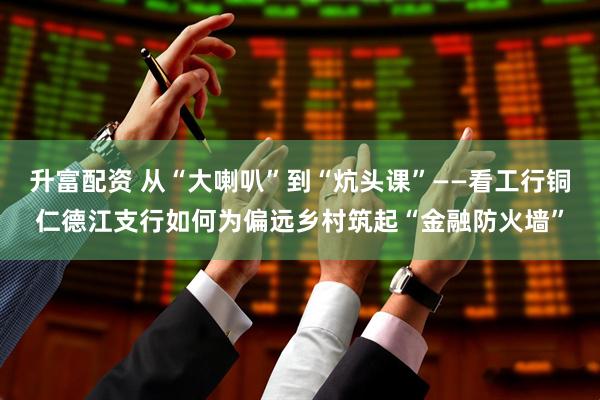 升富配资 从“大喇叭”到“炕头课”——看工行铜仁德江支行如何为偏远乡村筑起“金融防火墙”