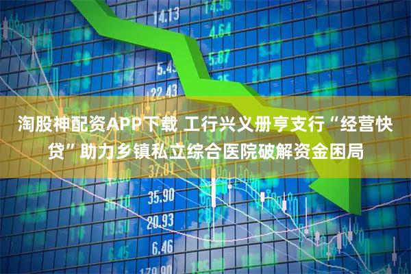 淘股神配资APP下载 工行兴义册亨支行“经营快贷”助力乡镇私立综合医院破解资金困局