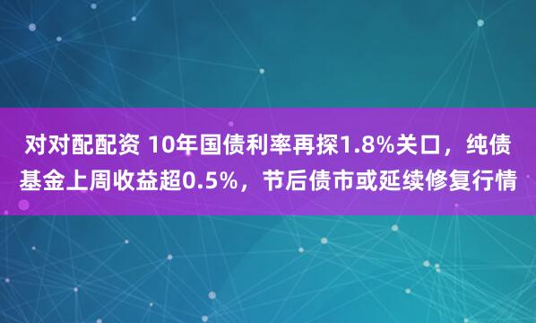对对配配资 10年国债利率再探1.8%关口，纯债基金上周收益超0.5%，节后债市或延续修复行情