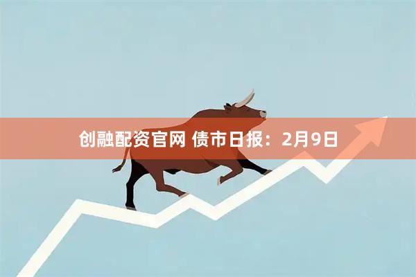 创融配资官网 债市日报：2月9日
