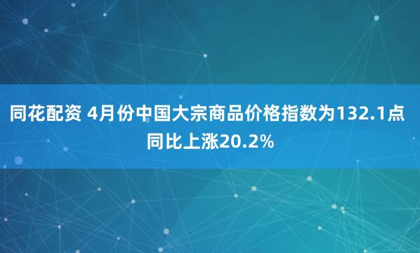 同花配资 4月份中国大宗商品价格指数为132.1点 同比上涨20.2%