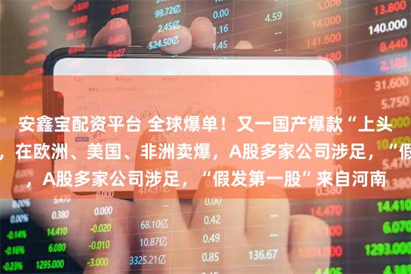 安鑫宝配资平台 全球爆单！又一国产爆款“上头”，市场份额超80%，在欧洲、美国、非洲卖爆，A股多家公司涉足，“假发第一股”来自河南