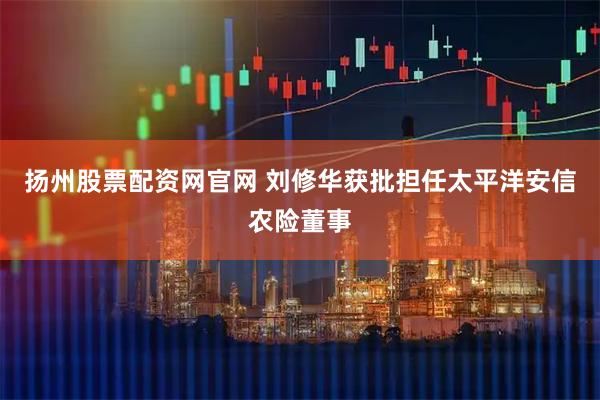 扬州股票配资网官网 刘修华获批担任太平洋安信农险董事