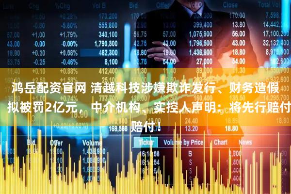 鸿岳配资官网 清越科技涉嫌欺诈发行、财务造假，拟被罚2亿元，中介机构、实控人声明：将先行赔付！