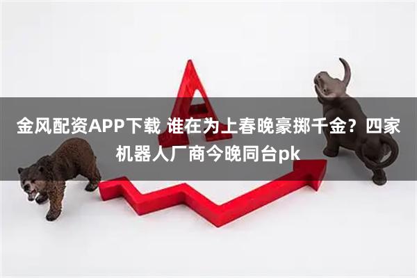 金风配资APP下载 谁在为上春晚豪掷千金？四家机器人厂商今晚同台pk