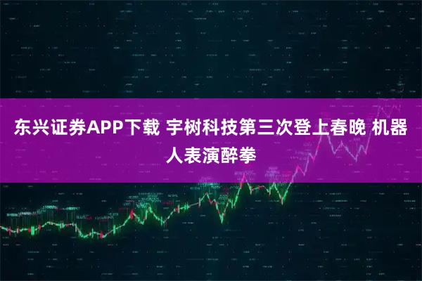 东兴证券APP下载 宇树科技第三次登上春晚 机器人表演醉拳