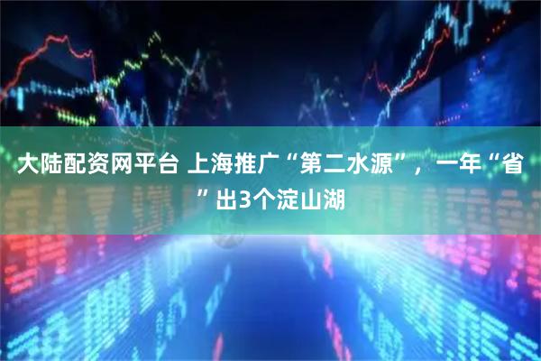 大陆配资网平台 上海推广“第二水源”，一年“省”出3个淀山湖