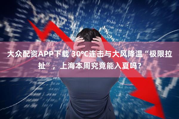 大众配资APP下载 30℃连击与大风降温“极限拉扯”，上海本周究竟能入夏吗？